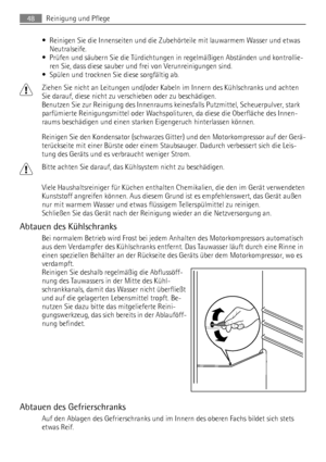 Page 48• Reinigen Sie die Innenseiten und die Zubehörteile mit lauwarmem Wasser und etwas
Neutralseife.
• Prüfen und säubern Sie die Türdichtungen in regelmäßigen Abständen und kontrollie-
ren Sie, dass diese sauber und frei von Verunreinigungen sind.
• Spülen und trocknen Sie diese sorgfältig ab.
Ziehen Sie nicht an Leitungen und/oder Kabeln im Innern des Kühlschranks und achten
Sie darauf, diese nicht zu verschieben oder zu beschädigen.
Benutzen Sie zur Reinigung des Innenraums keinesfalls Putzmittel,...