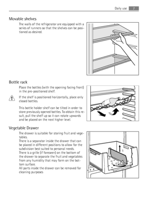 Page 7Movable shelves
The walls of the refrigerator are equipped with a
series of runners so that the shelves can be posi-
tioned as desired.
Bottle rack
Place the bottles (with the opening facing front)
in the pre-positioned shelf.
If the shelf is positioned horizontally, place only
closed bottles.
This bottle holder shelf can be tilted in order to
store previously opened bottles. To obtain this re-
sult, pull the shelf up so it can rotate upwards
and be placed on the next higher level.
Vegetable Drawer
The...