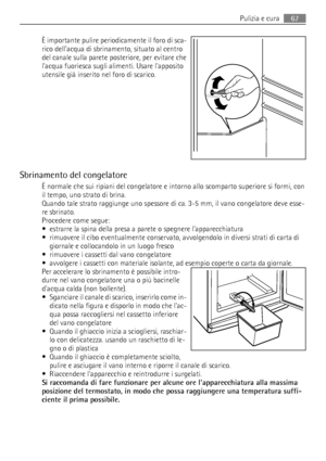 Page 67È importante pulire periodicamente il foro di sca-
rico dellacqua di sbrinamento, situato al centro
del canale sulla parete posteriore, per evitare che
lacqua fuoriesca sugli alimenti. Usare lapposito
utensile già inserito nel foro di scarico.
Sbrinamento del congelatore
È normale che sui ripiani del congelatore e intorno allo scomparto superiore si formi, con
il tempo, uno strato di brina.
Quando tale strato raggiunge uno spessore di ca. 3-5 mm, il vano congelatore deve esse-
re sbrinato.
Procedere come...