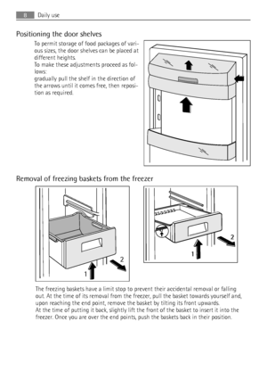Page 8Positioning the door shelves
To permit storage of food packages of vari-
ous sizes, the door shelves can be placed at
different heights.
To make these adjustments proceed as fol-
lows:
gradually pull the shelf in the direction of
the arrows until it comes free, then reposi-
tion as required.
Removal of freezing baskets from the freezer
12
2
1
The freezing baskets have a limit stop to prevent their accidental removal or falling
out. At the time of its removal from the freezer, pull the basket towards...