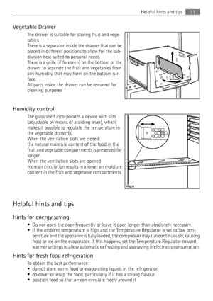 Page 11Vegetable Drawer
The drawer is suitable for storing fruit and vege-
tables.
There is a separator inside the drawer that can be
placed in different positions to allow for the sub-
division best suited to personal needs.
There is a grille (if foreseen) on the bottom of the
drawer to separate the fruit and vegetables from
any humidity that may form on the bottom sur-
face.
All parts inside the drawer can be removed for
cleaning purposes
Humidity control
The glass shelf incorporates a device with slits...
