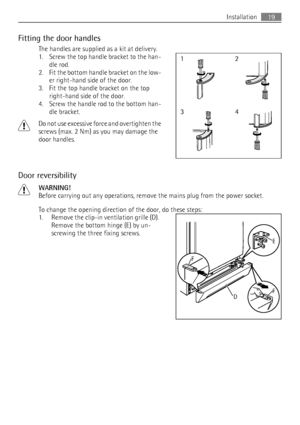 Page 19Fitting the door handles
The handles are supplied as a kit at delivery.
1. Screw the top handle bracket to the han-
dle rod.
2. Fit the bottom handle bracket on the low-
er right-hand side of the door.
3. Fit the top handle bracket on the top
right-hand side of the door.
4. Screw the handle rod to the bottom han-
dle bracket.
Do not use excessive force and overtighten the
screws (max. 2 Nm) as you may damage the
door handles.
Door reversibility
WARNING!
Before carrying out any operations, remove the...