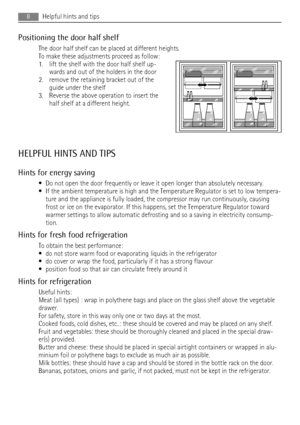 Page 8Positioning the door half shelf
The door half shelf can be placed at different heights.
To make these adjustments proceed as follow:
1. lift the shelf with the door half shelf up-
wards and out of the holders in the door
2. remove the retaining bracket out of the
guide under the shelf
3. Reverse the above operation to insert the
half shelf at a different height.
HELPFUL HINTS AND TIPS
Hints for energy saving
• Do not open the door frequently or leave it open longer than absolutely necessary.
• If the...