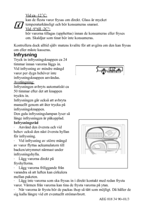 Page 1340AEG 818 34 90--01/3
Vi d c a - 1 2˚C:
kan de flesta varor frysas om direkt. Glass är mycket
temperaturkänsligt och bör konsumeras snarast.
Vid -9°till -2C°:
bör varorna tillagas (upphettas) innan de konsumeras eller fryses
om. Skaldjur som tinat bör inte konsumeras.
Kontrollera dock alltid själv matens kvalite för att avgöra om den kan frysas
om eller måste kasseras.
Infrysning
Tryck in infrysningsknappen ca 24
timmar innan varorna läggs in.
Vid infrysning av mindre mängd
varor per dygn behöver inte...