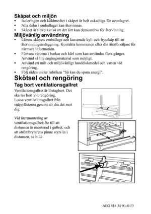 Page 1643AEG 818 34 90--01/3
Skåpet och miljön
SIsoleringen och köldmediet i skåpet är helt oskadliga för ozonlagret.
SAlla delar i emballaget kan återvinnas.
SSkåpet är tillverkat så att det lätt kan demonteras för återvinning.
Miljövänlig användning
SLämna skåpets emballage och kasserade kyl- och frysskåp till en
återvinningsanläggning. Kontakta kommunen eller din återförsäljare för
närmare information.
SFörvara varorna i burkar och kärl som kan användas flera gånger.
Använd så lite engångsmaterial som...