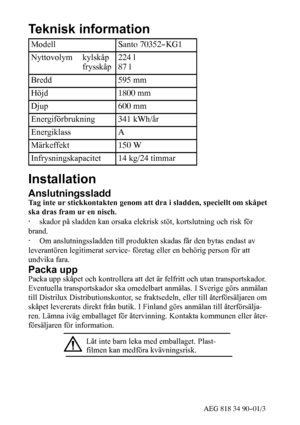 Page 2350AEG 818 34 90--01/3
Teknisk information
ModellSanto 70352--KG1
Nyttovolym kylskåp
frysskåp224 l
87 l
Bredd595 mm
Höjd1800 mm
Djup600 mm
Energiförbrukning341 kWh/år
EnergiklassA
Märkeffekt150 W
Infrysningskapacitet14 kg/24 timmar
Installation
Anslutningssladd
Tag inte ur stickkontakten genom att dra i sladden, speciellt om skåpet
ska dras fram ur en nisch.
·skador på sladden kan orsaka elekrisk stöt, kortslutning och risk för
brand.
·Om anslutningssladden till produkten skadas får den bytas endast av...