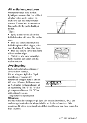 Page 734AEG 818 34 90--01/3
Att mäta temperaturen
Om temperaturen mäts med en
kylskåpstermometer bör den ställas i
ett glas vatten, mitt i skåpet. Då
motsvarar den bäst temperaturen i
varorna. Placera inte termometern
hängande eller liggande direkt på
hyllan.
Tips:
SSprid ut matvarorna så att den
kalla luften kan cirkulera fritt mellan
dem.
SStäll inte varor direkt mot den
kalla köldplattan i bakväggen, efter-
som de då kan frysa fast eller frysa.
SStäll inte in heta varor, utan vänta
tills de svalnat något....