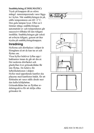 Page 936AEG 818 34 90--01/3
Snabbkylning (COOLMATIC)
Tryck på knappen då en större
mängd rumstempererade varor läggs
in i kylen. När snabbkylningen är på,
ställs temperaturen om till +2˚C.
Den gula lampan lyser. Efter ca 6
timmar stängs snabbkylningen
automatiskt av och temperaturen går
successivt tillbaka till den tidigare
inställda. Snabbkylningen går också
att avbryta tidigare, genom att åter
trycka på snabbkylningsknappen.
Inredning
Hyllorna och dörrfacken i skåpet är
löstagbara så att de kan tas ut och...