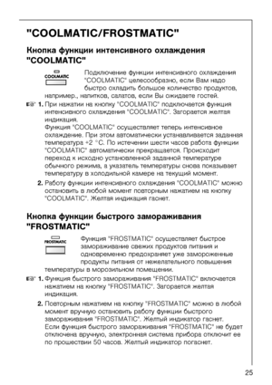 Page 25818 41 89-01/025
"COOLMATIC/FROSTMATIC"
Êíîïêà ôóíêöèè èíòåíñèâíîãî îõëàæäåíèÿ 
"COOLMATIC"
Ïîäêëþ÷åíèå ôóíêöèè\
 èíòåíñèâíîãî îõëàæä\
åíèÿ 
"COOLMATIC" öåëåñîîáðàçíî, åñëè Âàì íàäî 
áûñòðî îõëàäèòü áîëü\
øîå êîëè÷åñòâî ïðîäóêòî\
â, 
íàïðèìåð., íàïèòêîâ, ñàëàòîâ,  åñëè Âû îæèäàåòå ãîñòåé.
0NKÏðè íàæàòèè íà êíîïêó "COOLMATIC" ïîäêëþ÷àåòñÿ ôóíêöèÿ 
èíòåíñèâíîãî îõëàæäåíèÿ "COOLMATIC". Çàãîðàåòñÿ æåëòàÿ 
èíäèêàöèÿ.
Ôóíêöèÿ "COOLMATIC" îñóùåñòâëÿåò òåïåð\
ü...