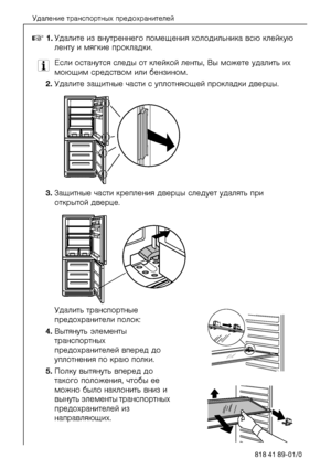 Page 10Óäàëåíèå òðàíñïîðòíûõ ïðåäîõðàíèòåëåé
10818 41 89-01/0
0NKÓäàëèòå èç âíóòðåííåãî\
 ïîìåùåíèÿ õîëîäèëüíèêà âñþ\
 êëåéêóþ 
ëåíòó è ìÿãêèå ïðîêëà\
äêè.
3Åñëè îñòàíóòñÿ ñëåäû îò êëåéêîé  ëåíòû, Âû ìîæåòå óäàëèòü èõ 
ìîþùèì ñðåäñòâîì èëè áåíçèí\
îì.
OKÓäàëèòå çàùèòíûå ÷àñòè ñ óïëîòíÿþùåé\
 ïðîêëàäêè äâåðöû.
PKÇàùèòíûå ÷àñòè êðåïëåíèÿ äâåðöû ñëåäóåò óäàëÿòü ïðè 
îòêðûòîé äâåðöå.
Óäàëèòü òðàíñïîðòíûå 
ïðåäîõðàíèòåëè ïîëîê:
QKÂûòÿíóòü ýëåìåíòû 
òðàíñïîðòíûõ 
ïðåäîõðàíèòåëåé âïåðåä äî 
óïëîòíåíèÿ ïî êðàþ ïîëêè....