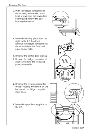 Page 14Reversing The Door
14818 36 23-02/7
3.With the freezer compartment 
door closed, remove the cross-
head screws from the lower door 
bearing and remove the door 
bearing downwards. 
4.Move the bearing pivot from the 
right to the left hand hole. 
Remove the freezer compartment 
door carefully to the front and 
place on one side. 
5.Unscrew the centre door bearing. 
6.Remove the fridge compartment 
door carefully to the front and 
place on one side. 
7.Unscrew the retaining screw for 
the self-closing...