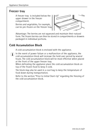 Page 18Appliance Description
18818 36 23-02/7
Freezer tray 
A freezer tray  is included below the 
upper drawer in the freezer 
compartment.
Berries and vegetables, for example, 
can be pre-frozen on the freezer tray.
Advantage: The berries are not squeezed and maintain their natural 
form. The frozen berries can then be stored in compartments or drawers 
packaged in individual portions. 
Cold Accumulation Block
A cold accumulation block is enclosed with the appliance.
3 In the event of power failure or a...