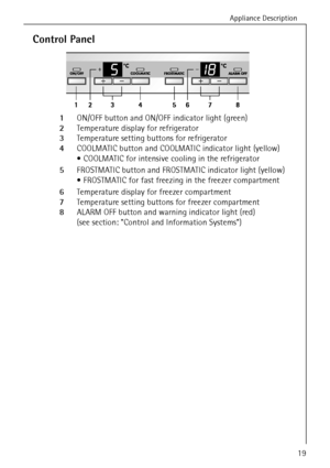 Page 19Appliance Description
818 36 23-02/719
Control Panel
  1ON/OFF button and ON/OFF indicator light (green)
  2Temperature display for refrigerator
  3Temperature setting buttons for refrigerator 
  4COOLMATIC button and COOLMATIC indicator light (yellow) 
 COOLMATIC for intensive cooling in the refrigerator
  5FROSTMATIC button and FROSTMATIC indicator light (yellow)
 FROSTMATIC for fast freezing in the freezer compartment
  6Temperature display for freezer compartment 
  7Temperature setting buttons for...