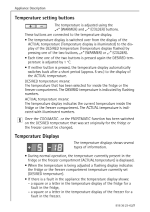 Page 20Appliance Description
20818 36 23-02/7
Temperature setting buttons
The temperature is adjusted using the 
„+“ (WARMER) and „-“ (COLDER) buttons.
These buttons are connected to the temperature display.
 The temperature display is switched over from the display of the 
ACTUAL temperature (Temperature display is illuminated) to the dis-
play of the DESIRED temperature (Temperature display flashes) by 
pressing one of the two buttons, „+“ (WARMER) or „-“ (COLDER). 
 Each time one of the two buttons is...