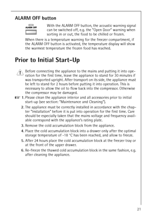 Page 21818 36 23-02/721
ALARM OFF button
With the ALARM OFF button, the acoustic warning signal 
can be switched off, e.g. the Open Door warning when 
sorting in or out, the food to be chilled or frozen. 
When there is a temperature warning for the freezer compartment, if 
the ALARM OFF button is activated, the temperature display will show 
the warmest temperature the frozen food has reached. 
Prior to Initial Start-Up
1 Before connecting the appliance to the mains and putting it into ope-
ration for the first...