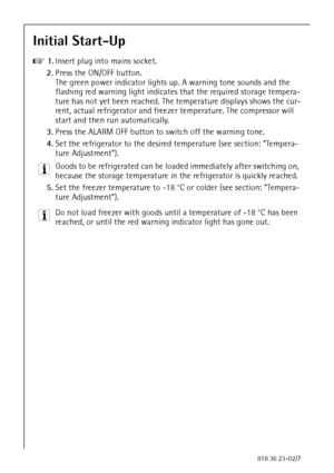 Page 2222818 36 23-02/7
Initial Start-Up 
0 1.Insert plug into mains socket.
2.Press the ON/OFF button.
The green power indicator lights up. A warning tone sounds and the 
flashing red warning light indicates that the required storage tempera-
ture has not yet been reached. The temperature displays shows the cur-
rent, actual refrigerator and freezer temperature. The compressor will 
start and then run automatically.
3.Press the ALARM OFF button to switch off the warning tone. 
4.Set the refrigerator to the...