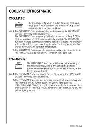 Page 2424818 36 23-02/7
COOLMATIC/FROSTMATIC
COOLMATIC
The COOLMATIC function is suited for quick cooling of 
large quantities of goods in the refrigerator, e.g. drinks 
and salads for a party or wedding.
0 1.The COOLMATIC function is switched on by pressing the COOLMATIC 
button. The yellow light illuminates. 
The COOLMATIC function now provides for intensive cooling. A DESI-
RED temperature of +2 °C is automatically selected. The COOLMATIC 
function is ended automatically after a period of 6 hours. The...