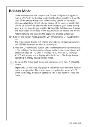 Page 2626818 36 23-02/7
Holiday Mode
In the holiday mode the temperature for the refrigerator is approxi-
mately +15 °C. In the holiday mode it is therefore possible to leave the 
door of the empty refrigerator closed during periods of extended 
absence. Advantage: Unintentional closing of the door, or accidental 
closing of the door by persons who have access to your home during 
your absence, is no longer possible. Without the holiday mode leaving 
the door closed would lead to the accumulation of odours and...