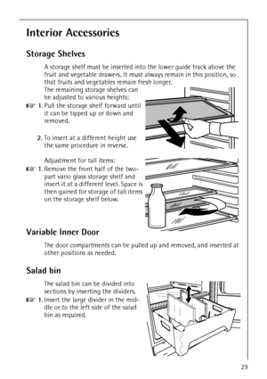 Page 29818 36 23-02/729
Interior Accessories
Storage Shelves
A storage shelf must be inserted into the lower guide track above the 
fruit and vegetable drawers. It must always remain in this position, so 
that fruits and vegetables remain fresh longer.
The remaining storage shelves can 
be adjusted to various heights:
0 1.Pull the storage shelf forward until 
it can be tipped up or down and 
removed.
2.To insert at a different height use 
the same procedure in reverse.
Adjustment for tall items:
0 1.Remove the...