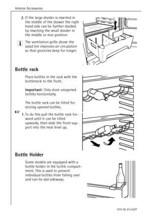 Page 30Interior Accessories
30818 36 23-02/7
2.If the large divider is inserted in 
the middle of the drawer the right 
hand side can be further divided 
by inserting the small divider in 
the middle or rear position.
3 The ventilation grille above the 
salad bin improves air circulation 
so that groceries keep for longer. 
Bottle rack
Place bottles in the rack with the 
bottleneck to the front. 
Important: Only store unopened 
bottles horizontally. 
The bottle rack can be tilted for 
storing opened bottles. 
0...