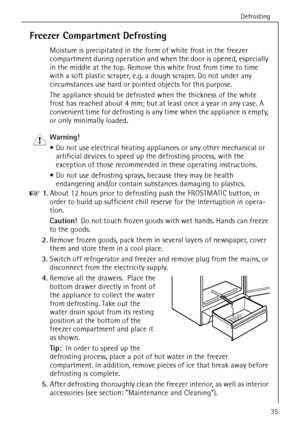 Page 35Defrosting
818 36 23-02/735
Freezer Compartment Defrosting
Moisture is precipitated in the form of white frost in the freezer 
compartment during operation and when the door is opened, especially 
in the middle at the top. Remove this white frost from time to time 
with a soft plastic scraper, e.g. a dough scraper. Do not under any 
circumstances use hard or pointed objects for this purpose.
The appliance should be defrosted when the thickness of the white 
frost has reached about 4 mm; but at least once...