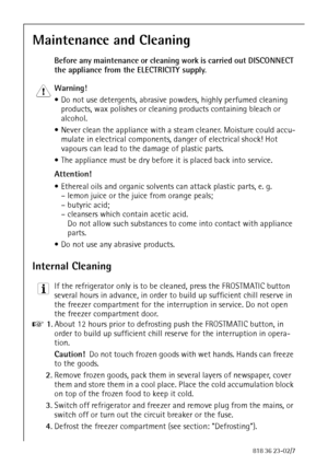 Page 3636818 36 23-02/7
Maintenance and Cleaning
Before any maintenance or cleaning work is carried out DISCONNECT 
the appliance from the ELECTRICITY supply.
1 Warning! 
 Do not use detergents, abrasive powders, highly perfumed cleaning 
products, wax polishes or cleaning products containing bleach or 
alcohol.
 Never clean the appliance with a steam cleaner. Moisture could accu-
mulate in electrical components, danger of electrical shock! Hot 
vapours can lead to the damage of plastic parts.
 The appliance...