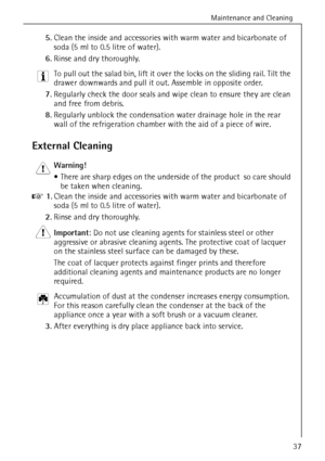 Page 37Maintenance and Cleaning
818 36 23-02/737
5.Clean the inside and accessories with warm water and bicarbonate of 
soda (5 ml to 0.5 litre of water). 
6.Rinse and dry thoroughly.
3 To pull out the salad bin, lift it over the locks on the sliding rail. Tilt the 
drawer downwards and pull it out. Assemble in opposite order. 
7.Regularly check the door seals and wipe clean to ensure they are clean 
and free from debris. 
8.Regularly unblock the condensation water drainage hole in the rear 
wall of the...