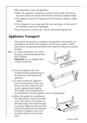 Page 88818 36 23-02/7
When disposing of your old appliance:
 Make the appliance unusable by cutting off the cable and remove 
any door catches to ensure small children cannot be trapped inside.
 The appliance may not be disposed of with domestic waste or bulky 
refuse.
 The refrigerant circuit, especially the heat exchanger at the back of 
the appliance, may not be damaged.
Help to keep your country tidy - use an authorised disposal site.
Appliance Transport
Two persons are required to transport the...