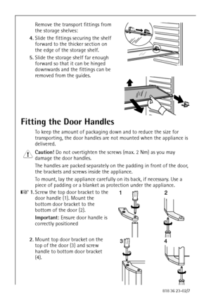 Page 1010818 36 23-02/7
Remove the transport fittings from 
the storage shelves:
4.Slide the fittings securing the shelf 
forward to the thicker section on 
the edge of the storage shelf.
5.Slide the storage shelf far enough 
forward so that it can be hinged 
downwards and the fittings can be 
removed from the guides.
Fitting the Door Handles
To keep the amount of packaging down and to reduce the size for 
transporting, the door handles are not mounted when the appliance is 
delivered.
1 Caution! Do not...