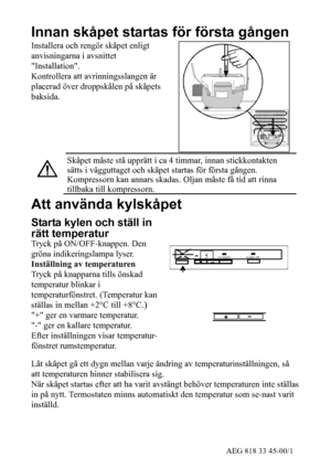 Page 523AEG 818 33 45-00/1
Innan skåpet startas för första gången
Installera och rengör skåpet enligt
anvisningarna i avsnittet
Installation.
Kontrollera att avrinningsslangen är
placerad över droppskålen på skåpets
baksida.
Skåpet måste stå upprätt i ca 4 timmar, innan stickkontakten
sätts i vägguttaget och skåpet startas för första gången.
Kompressorn kan annars skadas. Oljan måste få tid att rinna
tillbaka till kompressorn.
Att använda kylskåpet
Starta kylen och ställ in
rätt temperatur
Tryck på...