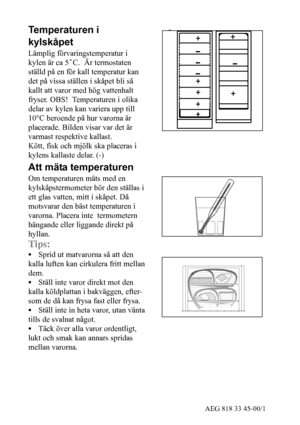 Page 624AEG 818 33 45-00/1
Temperaturen i
kylskåpet
Lämplig förvaringstemperatur i
kylen är ca 5˚C. Är termostaten
ställd på en för kall temperatur kan
det på vissa ställen i skåpet bli så
kallt att varor med hög vattenhalt
fryser. OBS! Temperaturen i olika
delar av kylen kan variera upp till
10°C beroende på hur varorna är
placerade. Bilden visar var det är
varmast respektive kallast.
Kött, fisk och mjölk ska placeras i
kylens kallaste delar. (-)
Att mäta temperaturen
Om temperaturen mäts med en...