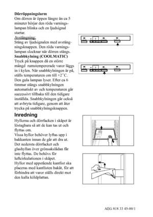 Page 826AEG 818 33 45-00/1
Dörröppningslarm
Om dörren är öppen längre än ca 5
minuter börjar den röda varnings-
lampan blinka och en ljudsignal
startar.
Avstängning:
Stäng av ljudsignalen med avstäng-
ningsknappen. Den röda varnings-
lampan slocknar när dörren stängs.
Snabbkylning (COOLMATIC)
Tryck på knappen då en större
mängd rumstempererade varor läggs
in i kylen. När snabbkylningen är på,
ställs temperaturen om till +2˚C.
Den gula lampan lyser. Efter ca 6
timmar stängs snabbkylningen
automatiskt av och...