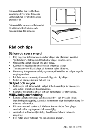 Page 927AEG 818 33 45-00/1
Grönsakslådan har två flyttbara
avdelningsskivor med fem olika
valmöjligheter för att skilja olika
grönsaker åt.
Grönsakslåda har en ventilationslist
för att öka luftcirkulation och
minska risken för kondens.
Råd och tips
Så kan du spara energi
SFölj noggrant informationen om hur skåpet ska placeras i avsnittet
Installation. Rätt uppställt förbrukar skåpet mindre energi.
SÖppna inte skåpet onödigt ofta eller länge.
SKontrollera regelbundet att dörren är ordentligt stängt.
STina...