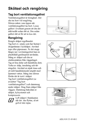 Page 1028AEG 818 33 45-00/1
Skötsel och rengöring
Tag bort ventilationsgallret
Ventilationsgallret är löstagbart. Det
ska tas bort vid rengöring.
Dörren måste vara öppen när
ventilationsgallret tas bort. Lossa
gallret i överkant genom att dra det
utåt/nedåt sedan rätt ut. Dra sedan
gallret rätt ut för att ta loss det.
Rengöring
Rengör skåpet regelbundet.
Tag bort ev. smuts som har fastnat i
dropprännan i kylskåpet. Använd
tops eller piprensare. Är det stopp
längre ner i avrinningsröret kan en
plastklädd...