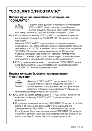 Page 2424818 36 21-01/3
COOLMATIC/FROSTMATIC
Êíîïêà ôóíêöèè èíòåíñèâíîãî îõëàæäåíèÿ 
COOLMATIC
Ïîäêëþ÷åíèå ôóíêöèè èíòåíñèâíîãî îõëàæäåíèÿ 
COOLMATIC öåëåñîîáðàçíî, åñëè Âàì íàäî 
áûñòðî îõëàäèòü áîëüøîå êîëè÷åñòâî ïðîäóêòîâ, 
íàïðèìåð., íàïèòêîâ, ñàëàòîâ, åñëè Âû îæèäàåòå ãîñòåé.
0 1.Ïðè íàæàòèè íà êíîïêó COOLMATIC ïîäêëþ÷àåòñÿ ôóíêöèÿ 
èíòåíñèâíîãî îõëàæäåíèÿ COOLMATIC. Çàãîðàåòñÿ æåëòàÿ 
èíäèêàöèÿ. 
Ôóíêöèÿ COOLMATIC îñóùåñòâëÿåò òåïåðü èíòåíñèâíîå 
îõëàæäåíèå. Ïðè ýòîì àâòîìàòè÷åñêè óñòàíàâëèâàåòñÿ çàäàííàÿ...