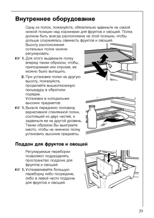 Page 29818 36 21-01/329
Âíóòðåííåå îáîðóäîâàíèå
Îäíó èç ïîëîê, ïîæàëóéñòà, îáÿçàòåëüíî âäâèíüòå íà ñàìîé 
íèçêîé ïîçèöèè íàä êîðçèíàìè äëÿ ôðóêòîâ è îâîùåé. Ïîëêà 
äîëæíà áûòü âñåãäà ðàñïîëîæåíà íà ýòîé ïîçèöèè, ÷òîáû 
äîëüøå ñîõðàíÿëàñü ñâåæåñòü ôðóêòîâ è îâîùåé.
Âûñîòó ðàñïîëîæåíèÿ 
îñòàëüíûõ ïîëîê ìîæíî 
ðåãóëèðîâàòü:
0 1.Äëÿ ýòîãî âûäâèíüòå ïîëêó 
âïåðåä òàêèì îáðàçîì, ÷òîáû, 
ïðèïîäíèìàÿ èëè îïóñêàÿ, åå 
ìîæíî áûëî âûòàùèòü.
2.Ïðè óñòàíîâêå ïîëêè íà äðóãóþ 
âûñîòó, ïîæàëóéñòà, 
ïðîäåëàéòå âûøåîïèñàííóþ...