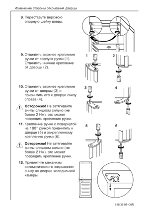 Page 16Èçìåíåíèå ñòîðîíû îòêðûâàíèÿ äâåðöû
16818 35 07-00/6
8.Ïåðåñòàâüòå âåðõíþþ 
îïîðíóþ øåéêó âëåâî. 
9.Îòâèíòèòü âåðõíåå êðåïëåíèå 
ðó÷êè îò êîðïóñà ðó÷êè (1). 
Îòâèíòèòü íèæíåå êðåïëåíèå 
îò äâåðöû (2). 
10.Îòâèíòèòü âåðõíåå êðåïëåíèå 
ðó÷êè îò äâåðöû (3) è 
ïðèâèíòèòü åãî ê äâåðöå ñíèçó 
ñïðàâà (4). 
1 Îñòîðîæíî! Íå çàòÿãèâàéòå 
âèíòû ñëèøêîì ñèëüíî (íå 
áîëåå 2 Íì), ýòî ìîæåò 
ïîâðåäèòü êðåïëåíèå ðó÷êè. 
11.Êðåïëåíèå ðó÷êè ñ ïîâåðíóòîé 
íà 180° ðó÷êîé ïðèâèíòèòü ê 
äâåðöå (5) è çàêðåïëåííîìó 
êðåïëåíèþ...