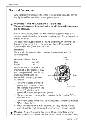 Page 12Installation
12818 36 43-01/7
Electrical Connection
Any electrical work required to install this appliance should be carried 
out by a qualified electrician or competent person.
1 WARNING – THIS APPLIANCE MUST BE EARTHED
The manufacturer declines any liability should these safety measures 
not be observed.
Before switching on, make sure the electricity supply voltage is the 
same as that indicated on the appliance rating plate. The rating plate is 
inside, on the left.
The appliance is supplied with a 13...