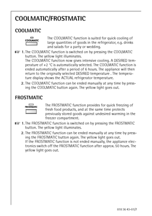 Page 2424818 36 43-01/7
COOLMATIC/FROSTMATIC
COOLMATIC
The COOLMATIC function is suited for quick cooling of 
large quantities of goods in the refrigerator, e.g. drinks 
and salads for a party or wedding.
0 1.The COOLMATIC function is switched on by pressing the COOLMATIC 
button. The yellow light illuminates. 
The COOLMATIC function now gives intensive cooling. A DESIRED tem-
perature of +2 °C is automatically selected. The COOLMATIC function is 
ended automatically after a period of 6 hours. The appliance...