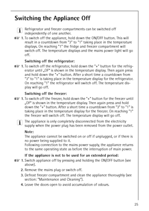 Page 25818 36 43-01/725
Switching the Appliance Off
3 Refrigerator and freezer compartments can be switched off 
independently of one another.
0 1.To switch off the appliance, hold down the ON/OFF button. This will 
result in a countdown from 3 to 1 taking place in the temperature 
displays. On reaching 1 the fridge and freezer compartment will 
switch off. The temperature displays and the mains power light will go 
off.
Switching off the refrigerator:
0 1.To switch off the refrigerator, hold down the + button...