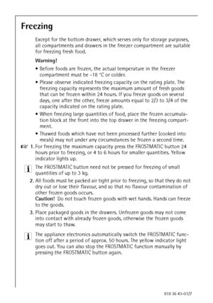 Page 3232818 36 43-01/7
Freezing
Except for the bottom drawer, which serves only for storage purposes, 
all compartments and drawers in the freezer compartment are suitable 
for freezing fresh food.
Warning! 
 Before foods are frozen, the actual temperature in the freezer 
compartment must be -18 °C or colder.
 Please observe indicated freezing capacity on the rating plate. The 
freezing capacity represents the maximum amount of fresh goods 
that can be frozen within 24 hours. If you freeze goods on several...