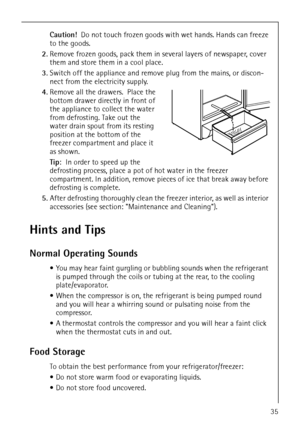 Page 35818 36 43-01/735
Caution!  Do not touch frozen goods with wet hands. Hands can freeze 
to the goods.
2.Remove frozen goods, pack them in several layers of newspaper, cover 
them and store them in a cool place.
3.Switch off the appliance and remove plug from the mains, or discon-
nect from the electricity supply.
4.Remove all the drawers.  Place the 
bottom drawer directly in front of 
the appliance to collect the water 
from defrosting. Take out the 
water drain spout from its resting 
position at the...