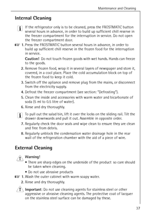 Page 37Maintenance and Cleaning
818 36 43-01/737
Internal Cleaning
3 If the refrigerator only is to be cleaned, press the FROSTMATIC button 
several hours in advance, in order to build up sufficient chill reserve in 
the freezer compartment for the interruption in service. Do not open 
the freezer compartment door.
0 1.Press the FROSTMATIC button several hours in advance, in order to 
build up sufficient chill reserve in the frozen food for the interruption 
in service. 
Caution!  Do not touch frozen goods with...