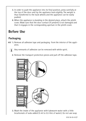 Page 88818 36 43-01/7
3.In order to push the appliance into its final position, press carefully at 
the top of the door and tip the appliance back slightly. The weight is 
thus transferred to the back wheels and the appliance can be easily 
pushed. 
4.When the appliance is standing in the desired place, attach the plinth 
cover. Make sure that the door contact (if present) is not damaged and 
that it engages in the corresponding aperture in the plinth cover. 
Before Use 
Packaging 
0 1.Remove all adhesive tape...