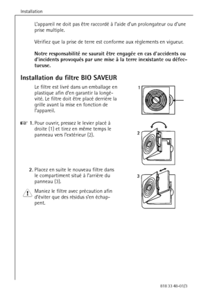 Page 14Installation
14818 33 48-01/3
L’appareil ne doit pas être raccordé à l’aide d’un prolongateur ou d’une 
prise multiple.
Vérifiez que la prise de terre est conforme aux règlements en vigueur.
Notre responsabilité ne saurait être engagée en cas daccidents ou 
dincidents provoqués par une mise à la terre inexistante ou défec-
tueuse.
Installation du filtre BIO SAVEUR
Le filtre est livré dans un emballage en 
plastique afin d’en garantir la longé-
vité. Le filtre doit être placé derrière la 
grille avant la...