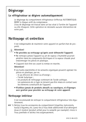 Page 3232818 33 48-01/3
Dégivrage
Le réfrigérateur se dégivre automatiquement
Le dégivrage du compartiment réfrigérateur s’effectue AUTOMATIQUE-
MENT à chaque arrêt du compresseur.
L’eau de dégivrage est évacué dans un bac situé à l’arrière de l’appareil 
ou elle s’évapore. Cette opération ne nécessite aucune intervention de 
votre part.
Nettoyage et entretien
Il est indispensable de maintenir votre appareil en parfait état de pro-
preté.
1 Attention! 
 Ne procédez au nettoyage qu’après avoir débranché...