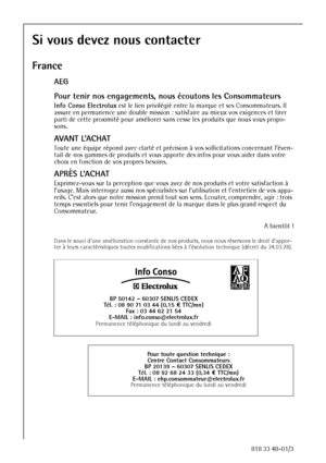 Page 3838818 33 48-01/3
Si vous devez nous contacter
France
AEG
Pour tenir nos engagements, nous écoutons les Consommateurs
Info Conso Electrolux est le lien privilégié entre la marque et ses Consommateurs. Il 
assure en permanence une double mission : satisfaire au mieux vos exigences et tirer 
parti de cette proximité pour améliorer sans cesse les produits que nous vous propo-
sons.
AVANT L’ACHAT
Toute une équipe répond avec clarté et précision à vos sollicitations concernant l’éven-
tail de nos gammes de...