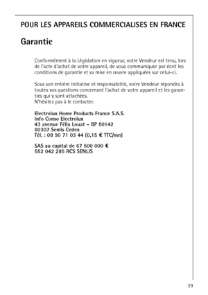 Page 39818 33 48-01/339
POUR LES APPAREILS COMMERCIALISES EN FRANCE
Garantie
Conformément à la Législation en vigueur, votre Vendeur est tenu, lors 
de lacte dachat de votre appareil, de vous communiquer par écrit les 
conditions de garantie et sa mise en œuvre appliquées sur celui-ci.
Sous son entière initiative et responsabilité, votre Vendeur répondra à 
toutes vos questions concernant lachat de votre appareil et les garan-
ties qui y sont attachées.
Nhésitez pas à le contacter.
Electrolux Home Products...