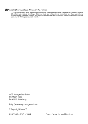 Page 40AEG Hausgeräte GmbH
Postfach 1036
D-90327 Nürnberg
http://www.aeg.hausgeraete.de
© Copyright by AEG
818 3348 – 01/3 - 1004 Sous réserve de modifications 
From the Electrolux Group. The world´s No.1 choice.
Le Groupe Electrolux est le premier fabricant mondial dappareils de cuisine, dentretien et dextérieur. Plus de
55 millions de produits du Groupe Electrolux (tels que réfrigérateurs, cuisinières, lave-linge, aspirateurs,
tronçonneuses, tondeuses à gazon) sont vendus chaque année pour un montant denviron...
