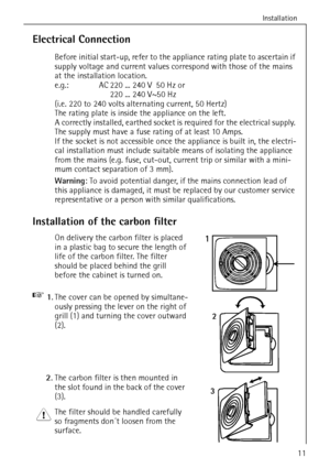 Page 11Installation
818 35 64-01/511
Electrical Connection
Before initial start-up, refer to the appliance rating plate to ascertain if 
supply voltage and current values correspond with those of the mains 
at the installation location.
e.g.:  AC 220 ... 240 V 50 Hz or
220 ... 240 V~50 Hz
(i.e. 220 to 240 volts alternating current, 50 Hertz)
The rating plate is inside the appliance on the left.
A correctly installed, earthed socket is required for the electrical supply. 
The supply must have a fuse rating of at...